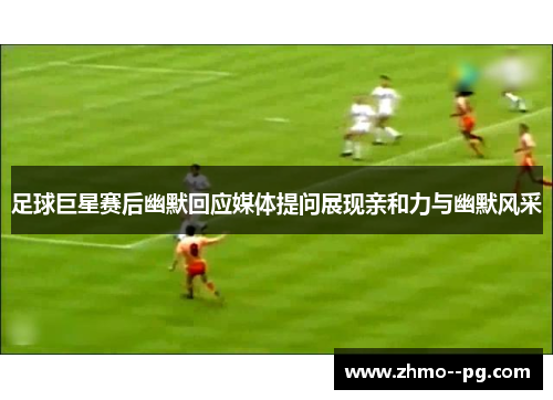 足球巨星赛后幽默回应媒体提问展现亲和力与幽默风采