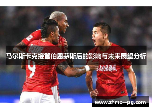 马尔斯卡克接管伯恩茅斯后的影响与未来展望分析 马尔斯卡克接管伯恩茅斯后的影响与未来展望分析