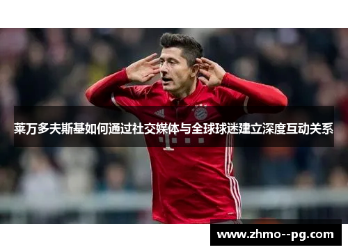 莱万多夫斯基如何通过社交媒体与全球球迷建立深度互动关系 莱万多夫斯基如何通过社交媒体与全球球迷建立深度互动关系