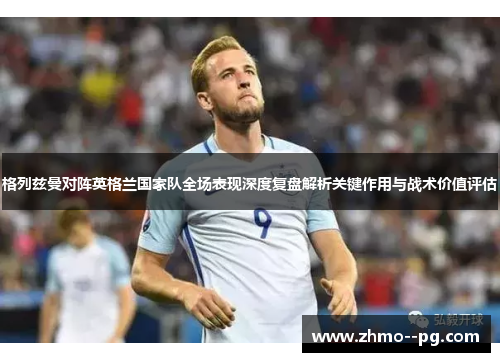 格列兹曼对阵英格兰国家队全场表现深度复盘解析关键作用与战术价值评估 格列兹曼对阵英格兰国家队全场表现深度复盘解析关键作用与战术价值评估