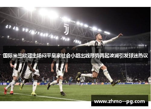 国际米兰欧冠主场闷平皇家社会小组出线形势再起波澜引发球迷热议 国际米兰欧冠主场闷平皇家社会小组出线形势再起波澜引发球迷热议