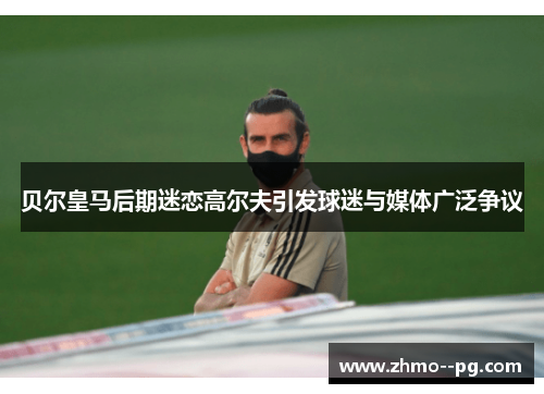 贝尔皇马后期迷恋高尔夫引发球迷与媒体广泛争议 贝尔皇马后期迷恋高尔夫引发球迷与媒体广泛争议