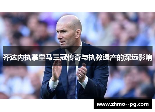 齐达内执掌皇马三冠传奇与执教遗产的深远影响