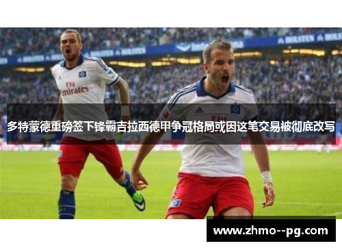 多特蒙德重磅签下锋霸吉拉西德甲争冠格局或因这笔交易被彻底改写 多特蒙德重磅签下锋霸吉拉西德甲争冠格局或因这笔交易被彻底改写