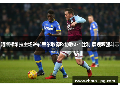 阿斯顿维拉主场逆转里尔取得欧协联2-1胜利 展现顽强斗志 阿斯顿维拉主场逆转里尔取得欧协联2-1胜利 展现顽强斗志