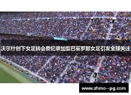 沃尔什创下女足转会费纪录加盟巴塞罗那女足引发全球关注 沃尔什创下女足转会费纪录加盟巴塞罗那女足引发全球关注