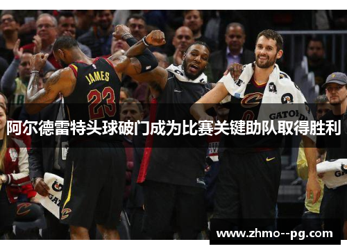 阿尔德雷特头球破门成为比赛关键助队取得胜利 阿尔德雷特头球破门成为比赛关键助队取得胜利